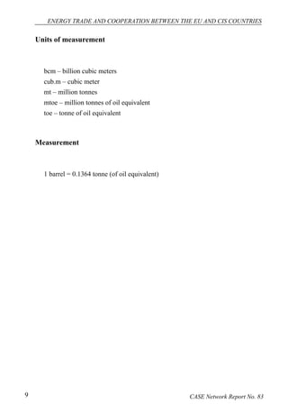 ENERGY TRADE AND COOPERATION BETWEEN THE EU AND CIS COUNTRIES 
Units of measurement 
bcm – billion cubic meters 
cub.m – cubic meter 
mt – million tonnes 
mtoe – million tonnes of oil equivalent 
toe – tonne of oil equivalent 
Measurement 
1 barrel = 0.1364 tonne (of oil equivalent) 
9 CASE Network Report No. 83 
 