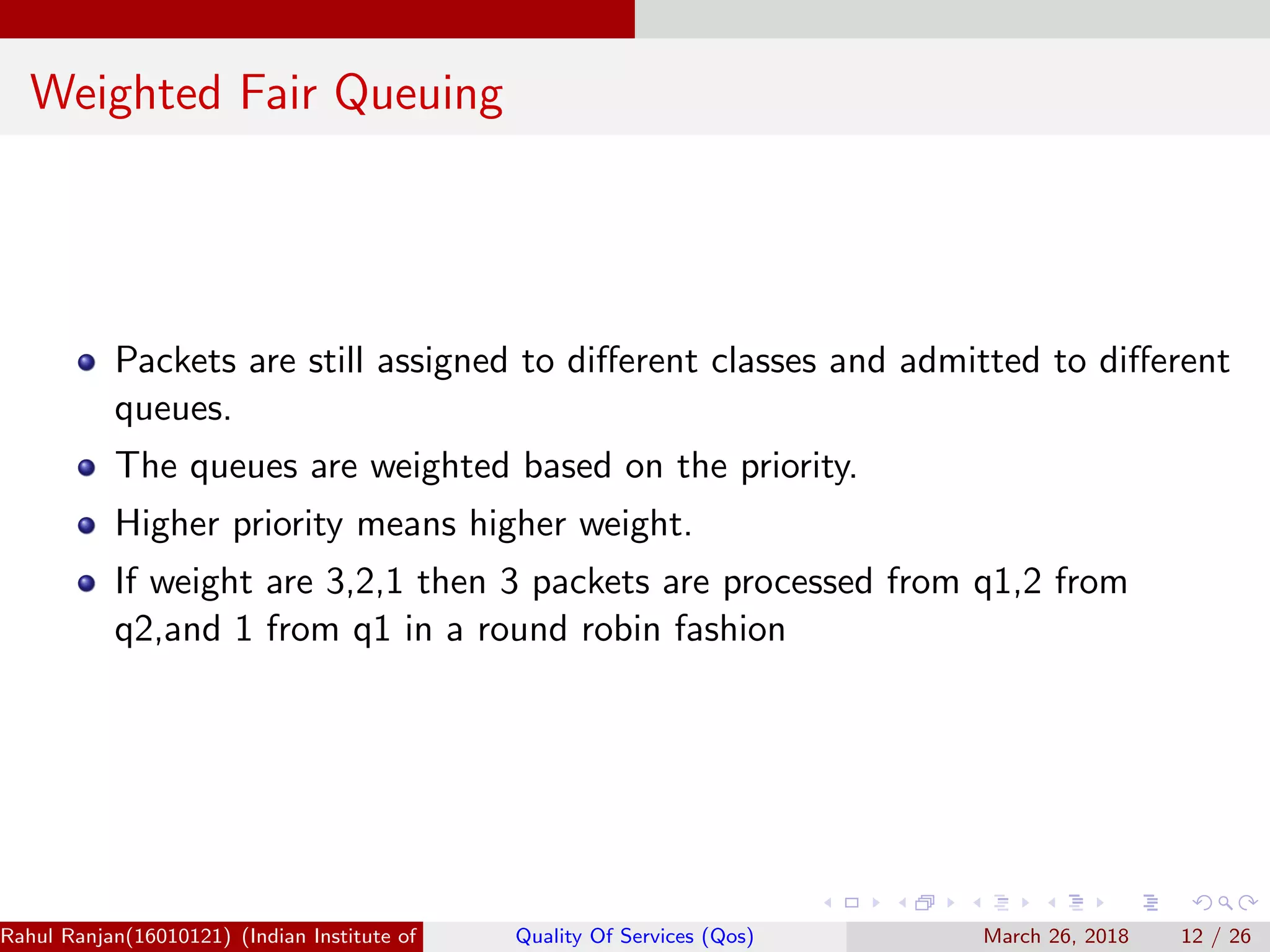 Weighted Fair Queuing Packets are still assigned to diﬀerent classes and admitted to diﬀerent queues. The queues are weighted based on the priority. Higher priority means higher weight. If weight are 3,2,1 then 3 packets are processed from q1,2 from q2,and 1 from q1 in a round robin fashion Rahul Ranjan(16010121) (Indian Institute of Information Technology Manipur)Quality Of Services (Qos) March 26, 2018 12 / 26 