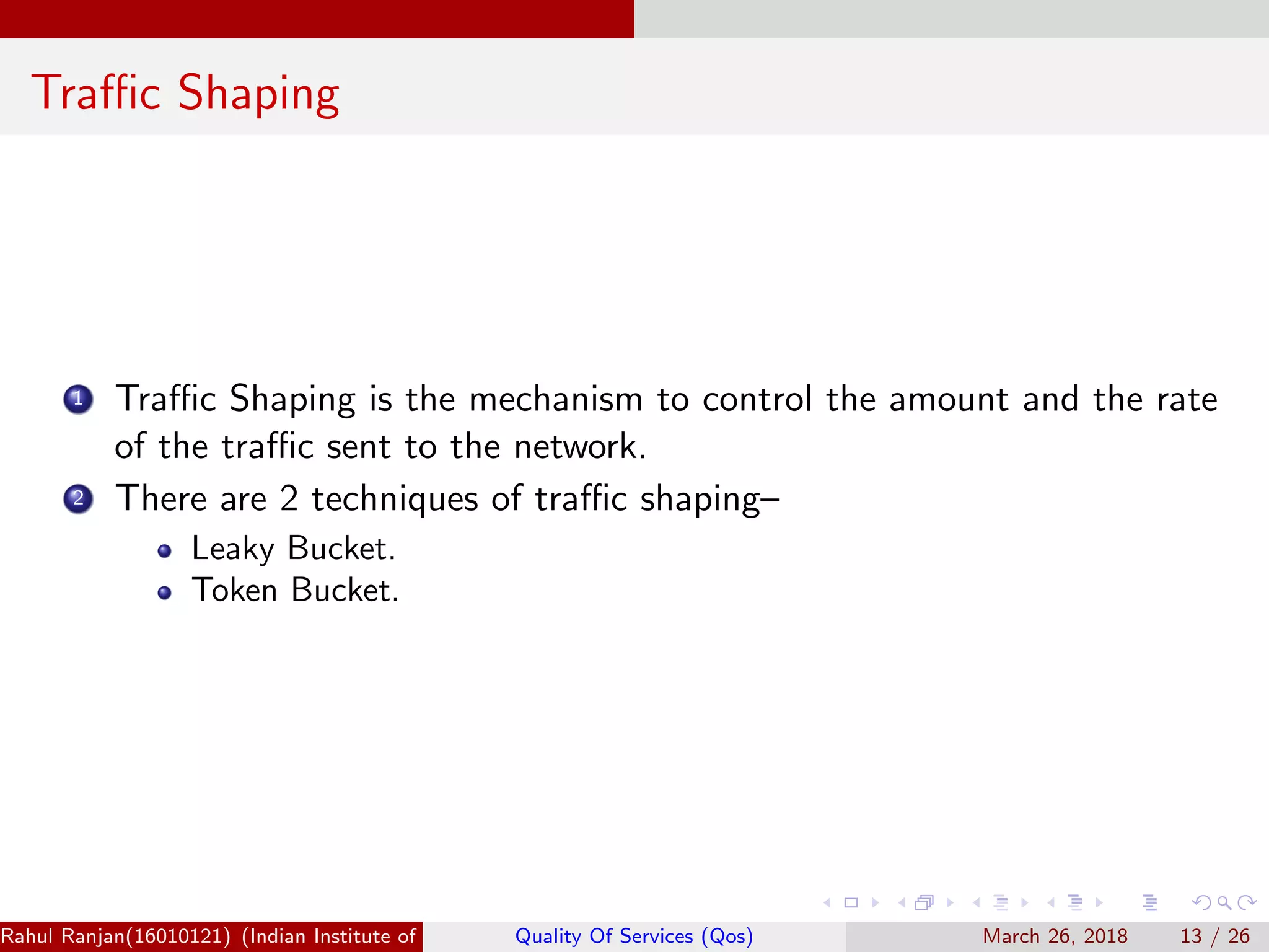 Traﬃc Shaping 1 Traﬃc Shaping is the mechanism to control the amount and the rate of the traﬃc sent to the network. 2 There are 2 techniques of traﬃc shaping– Leaky Bucket. Token Bucket. Rahul Ranjan(16010121) (Indian Institute of Information Technology Manipur)Quality Of Services (Qos) March 26, 2018 13 / 26 