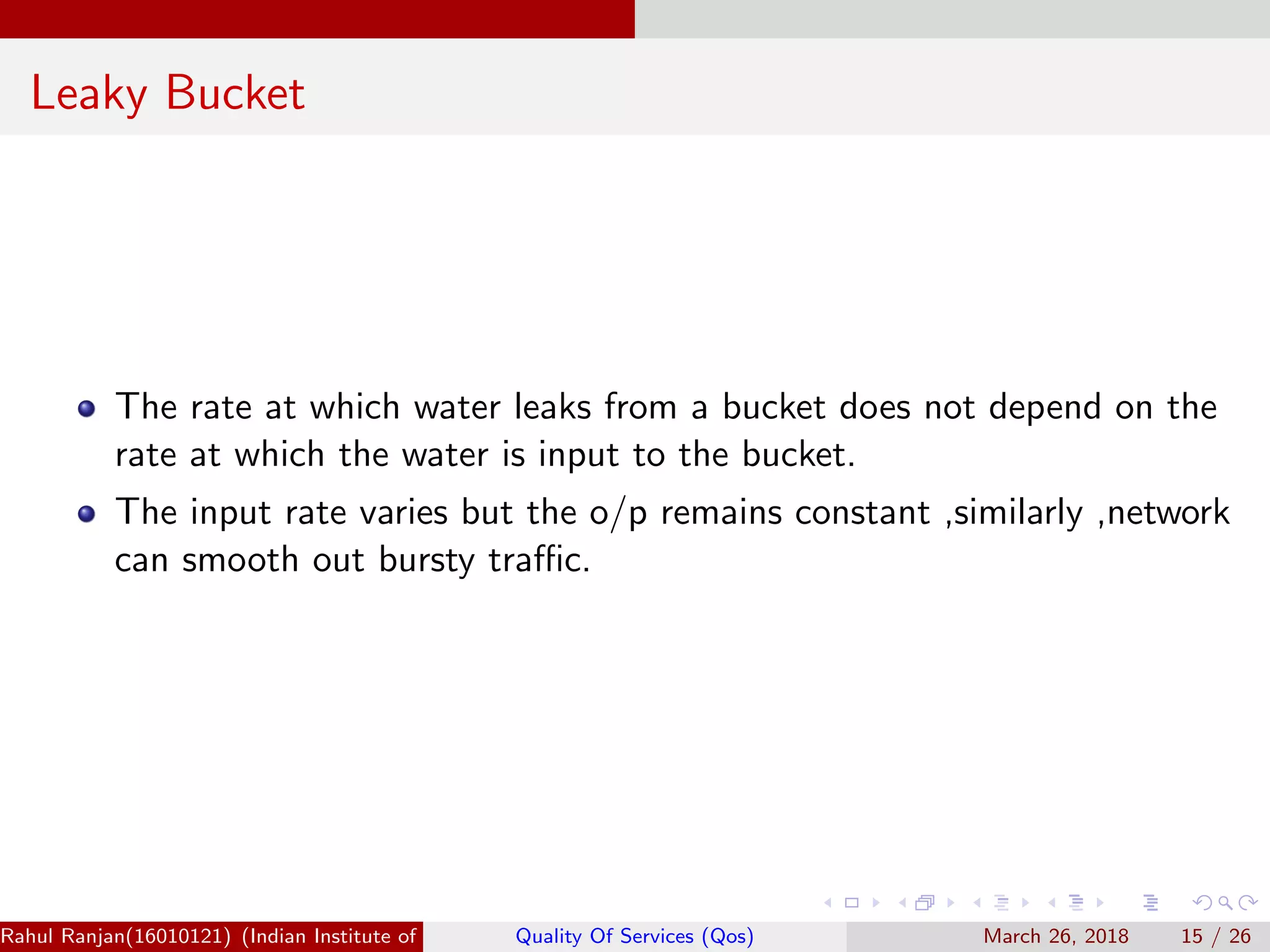 Leaky Bucket The rate at which water leaks from a bucket does not depend on the rate at which the water is input to the bucket. The input rate varies but the o/p remains constant ,similarly ,network can smooth out bursty traﬃc. Rahul Ranjan(16010121) (Indian Institute of Information Technology Manipur)Quality Of Services (Qos) March 26, 2018 15 / 26 
