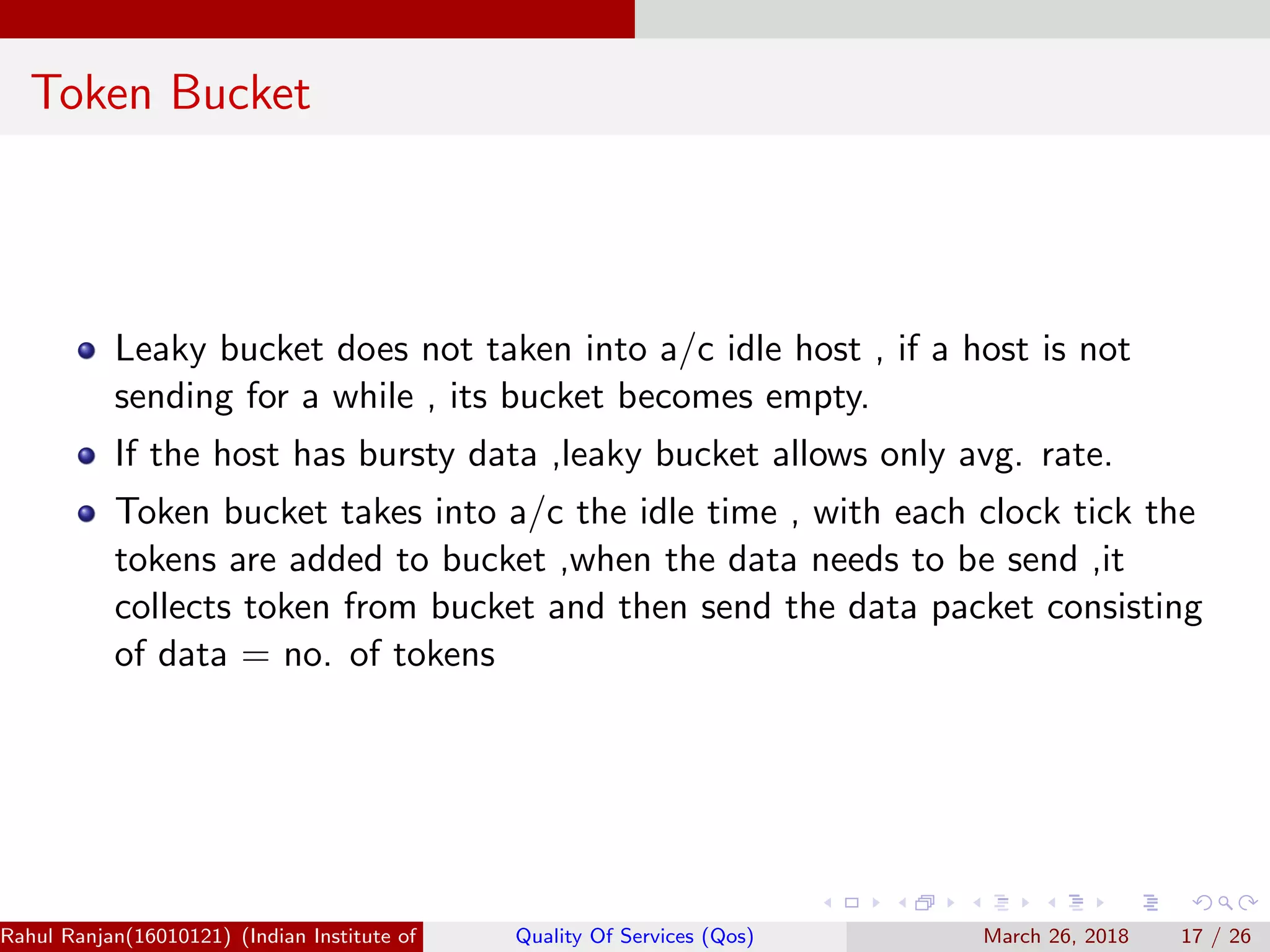 Token Bucket Leaky bucket does not taken into a/c idle host , if a host is not sending for a while , its bucket becomes empty. If the host has bursty data ,leaky bucket allows only avg. rate. Token bucket takes into a/c the idle time , with each clock tick the tokens are added to bucket ,when the data needs to be send ,it collects token from bucket and then send the data packet consisting of data = no. of tokens Rahul Ranjan(16010121) (Indian Institute of Information Technology Manipur)Quality Of Services (Qos) March 26, 2018 17 / 26 