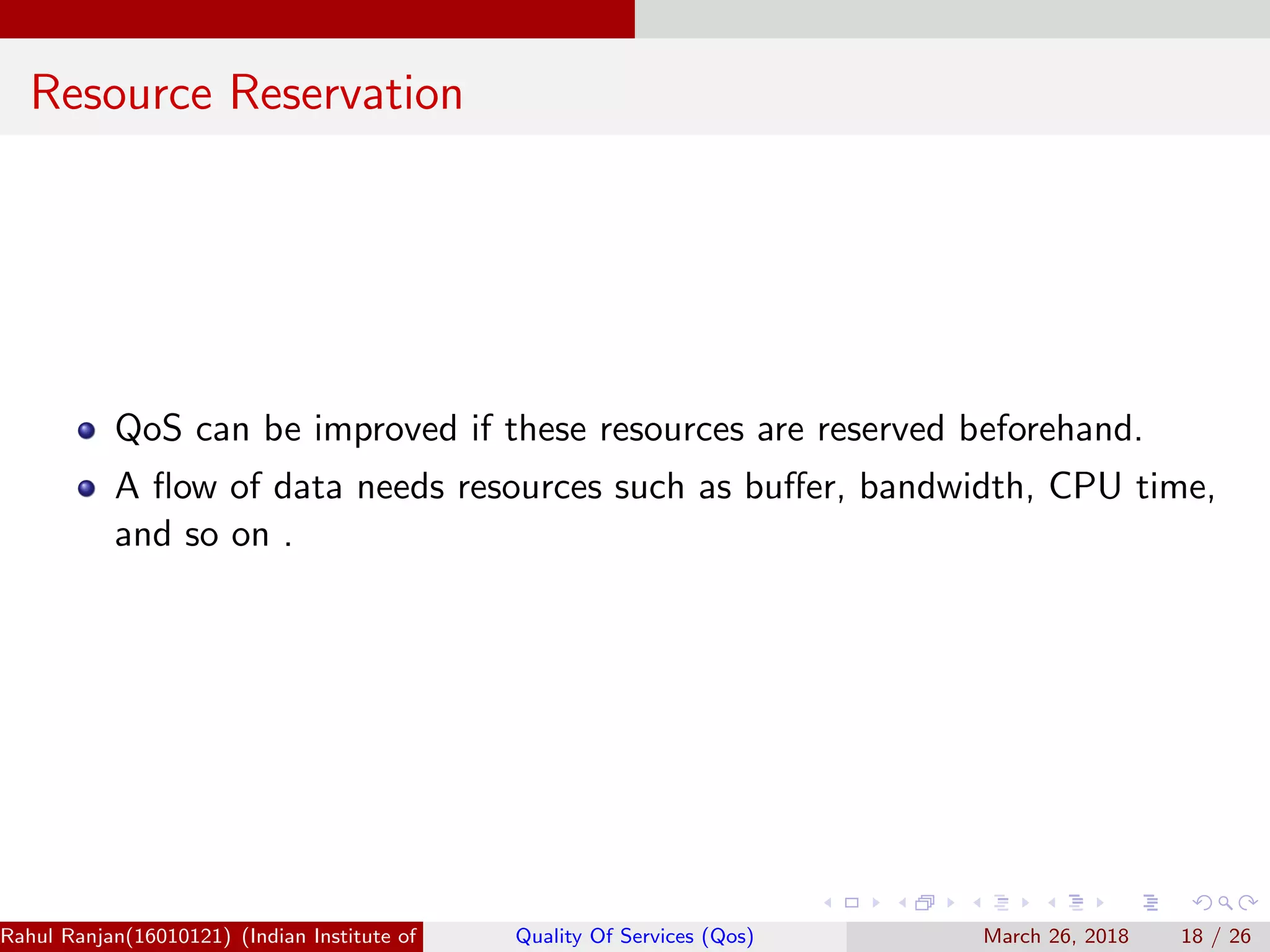 Resource Reservation QoS can be improved if these resources are reserved beforehand. A ﬂow of data needs resources such as buﬀer, bandwidth, CPU time, and so on . Rahul Ranjan(16010121) (Indian Institute of Information Technology Manipur)Quality Of Services (Qos) March 26, 2018 18 / 26 