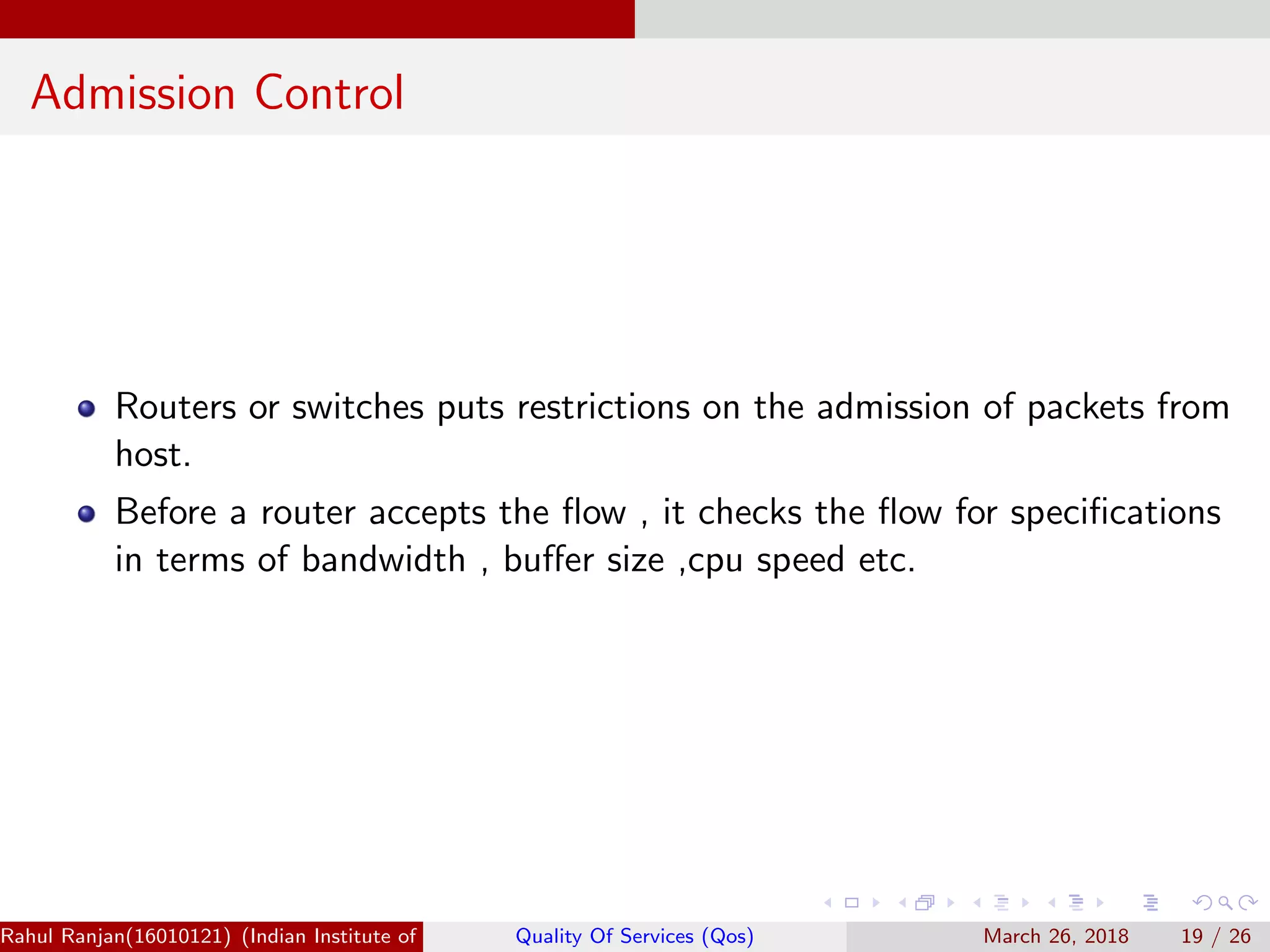 Admission Control Routers or switches puts restrictions on the admission of packets from host. Before a router accepts the ﬂow , it checks the ﬂow for speciﬁcations in terms of bandwidth , buﬀer size ,cpu speed etc. Rahul Ranjan(16010121) (Indian Institute of Information Technology Manipur)Quality Of Services (Qos) March 26, 2018 19 / 26 