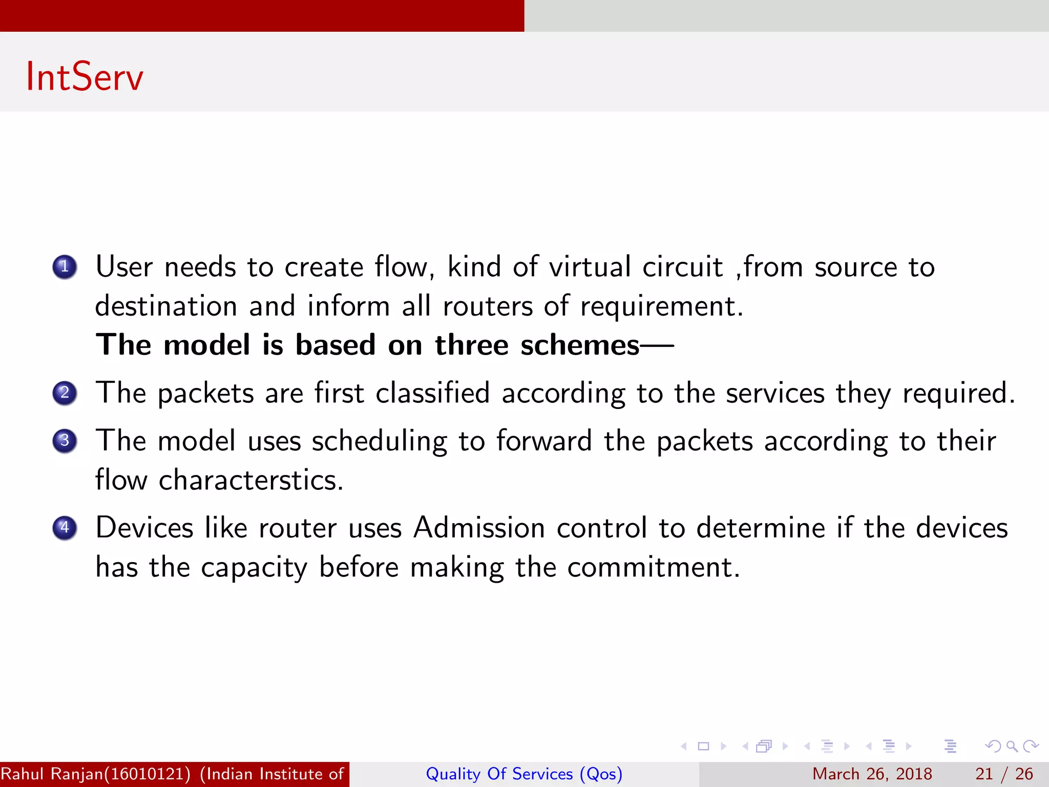 IntServ 1 User needs to create ﬂow, kind of virtual circuit ,from source to destination and inform all routers of requirement. The model is based on three schemes— 2 The packets are ﬁrst classiﬁed according to the services they required. 3 The model uses scheduling to forward the packets according to their ﬂow characterstics. 4 Devices like router uses Admission control to determine if the devices has the capacity before making the commitment. Rahul Ranjan(16010121) (Indian Institute of Information Technology Manipur)Quality Of Services (Qos) March 26, 2018 21 / 26 