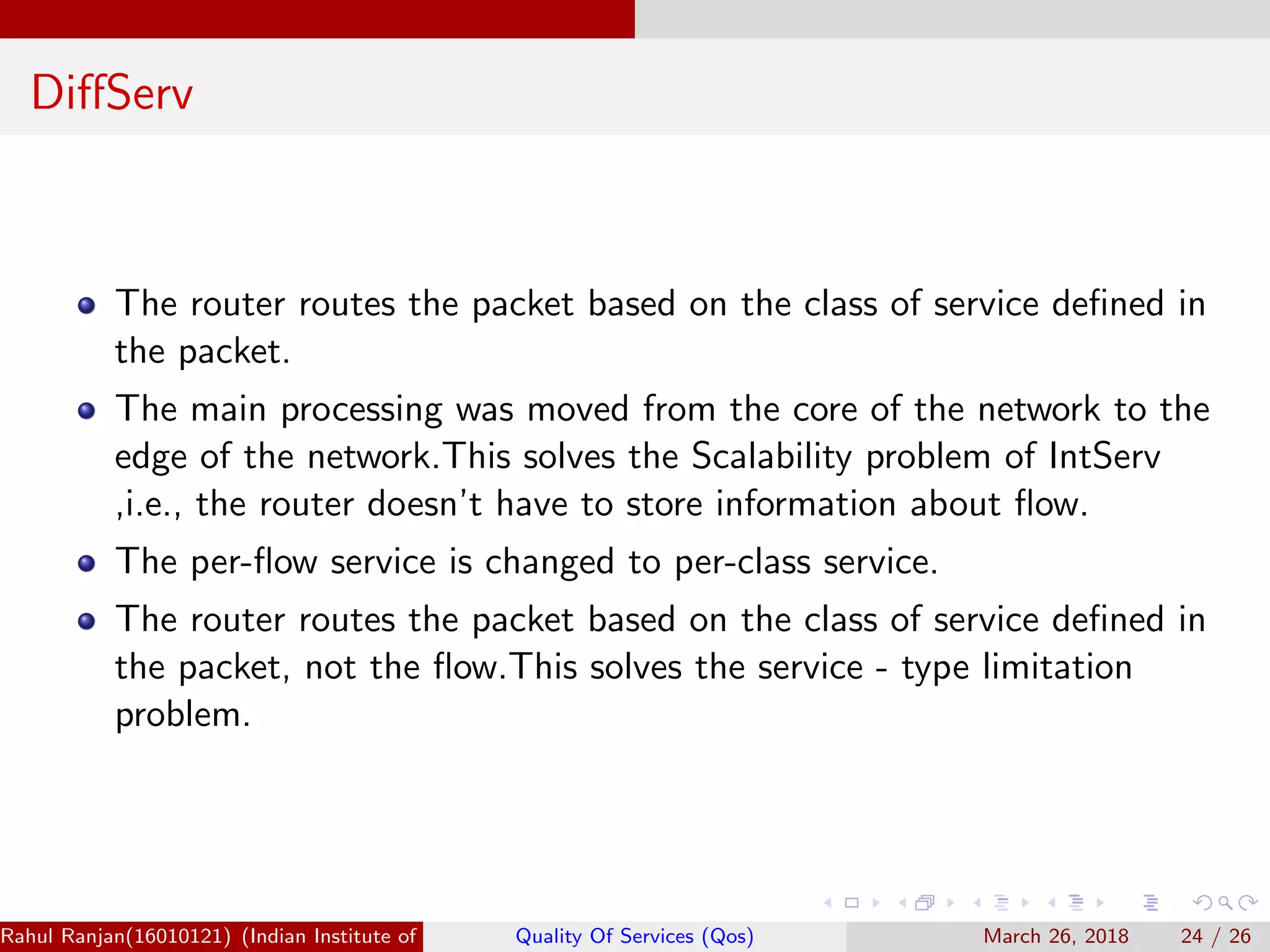 DiﬀServ The router routes the packet based on the class of service deﬁned in the packet. The main processing was moved from the core of the network to the edge of the network.This solves the Scalability problem of IntServ ,i.e., the router doesn’t have to store information about ﬂow. The per-ﬂow service is changed to per-class service. The router routes the packet based on the class of service deﬁned in the packet, not the ﬂow.This solves the service - type limitation problem. Rahul Ranjan(16010121) (Indian Institute of Information Technology Manipur)Quality Of Services (Qos) March 26, 2018 24 / 26 
