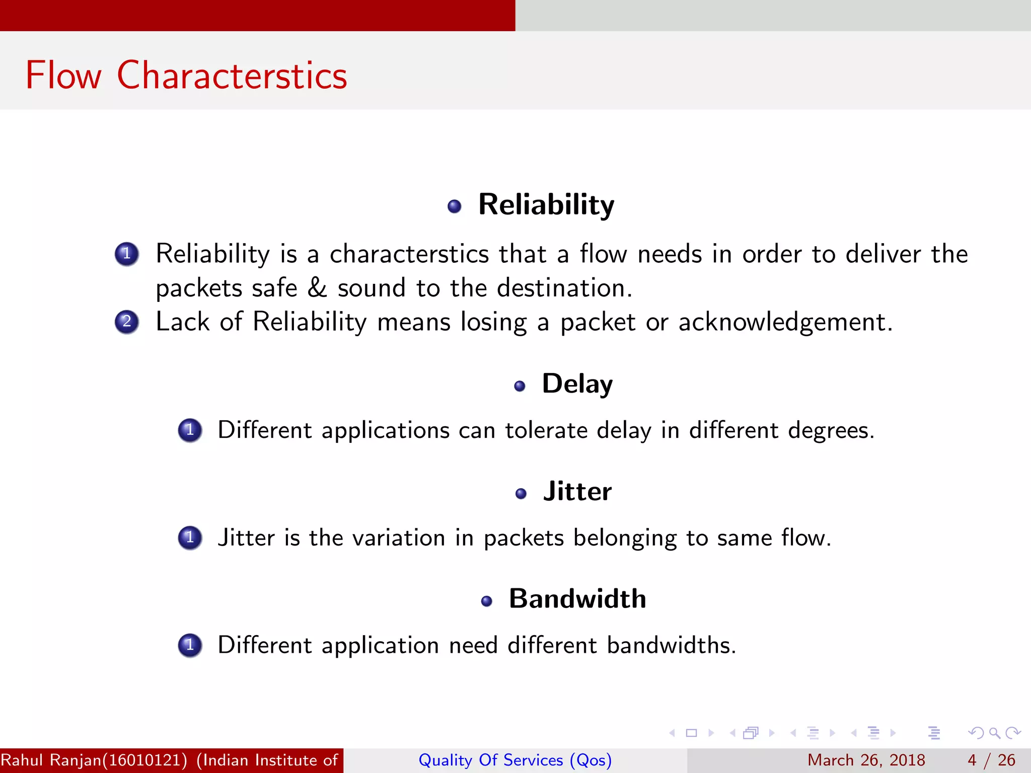 Flow Characterstics Reliability 1 Reliability is a characterstics that a ﬂow needs in order to deliver the packets safe & sound to the destination. 2 Lack of Reliability means losing a packet or acknowledgement. Delay 1 Diﬀerent applications can tolerate delay in diﬀerent degrees. Jitter 1 Jitter is the variation in packets belonging to same ﬂow. Bandwidth 1 Diﬀerent application need diﬀerent bandwidths. Rahul Ranjan(16010121) (Indian Institute of Information Technology Manipur)Quality Of Services (Qos) March 26, 2018 4 / 26 