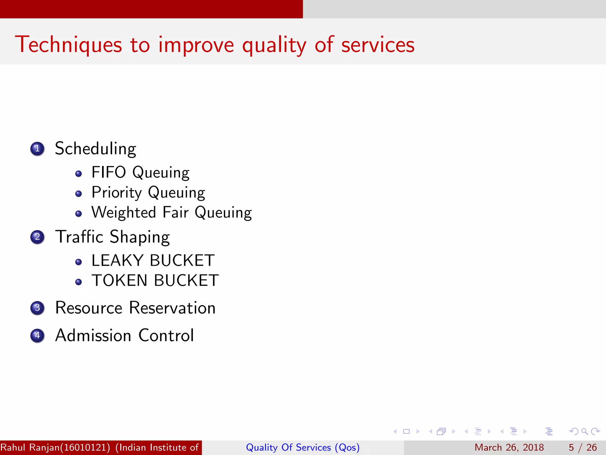 Techniques to improve quality of services 1 Scheduling FIFO Queuing Priority Queuing Weighted Fair Queuing 2 Traﬃc Shaping LEAKY BUCKET TOKEN BUCKET 3 Resource Reservation 4 Admission Control Rahul Ranjan(16010121) (Indian Institute of Information Technology Manipur)Quality Of Services (Qos) March 26, 2018 5 / 26 