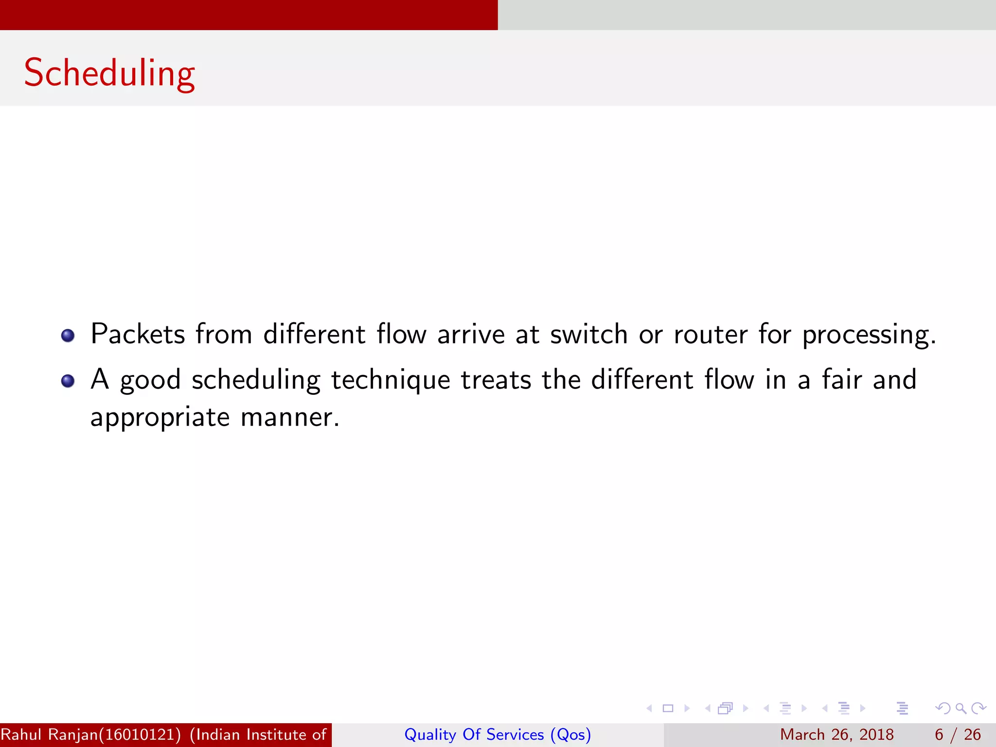 Scheduling Packets from diﬀerent ﬂow arrive at switch or router for processing. A good scheduling technique treats the diﬀerent ﬂow in a fair and appropriate manner. Rahul Ranjan(16010121) (Indian Institute of Information Technology Manipur)Quality Of Services (Qos) March 26, 2018 6 / 26 