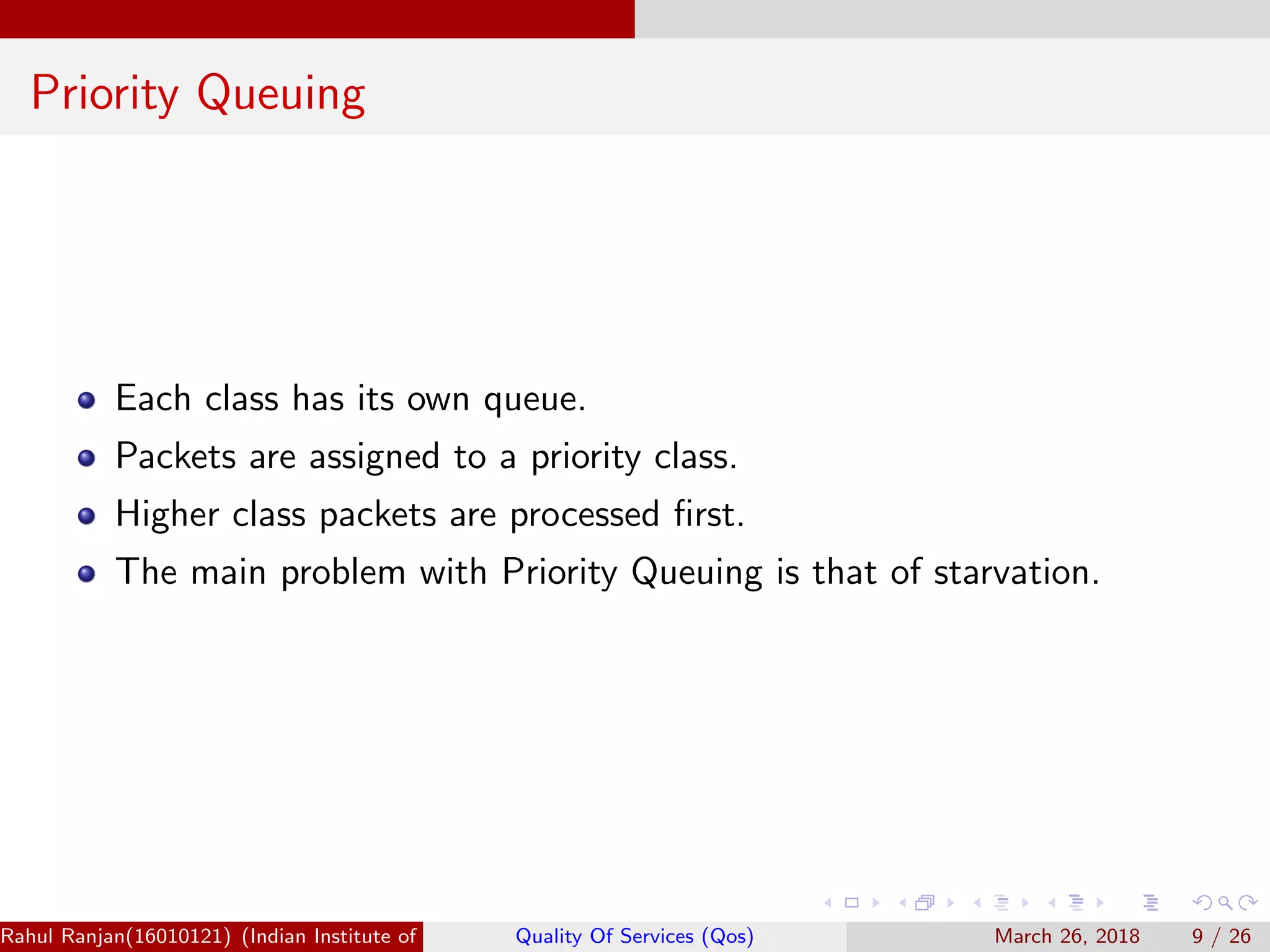 Priority Queuing Each class has its own queue. Packets are assigned to a priority class. Higher class packets are processed ﬁrst. The main problem with Priority Queuing is that of starvation. Rahul Ranjan(16010121) (Indian Institute of Information Technology Manipur)Quality Of Services (Qos) March 26, 2018 9 / 26 