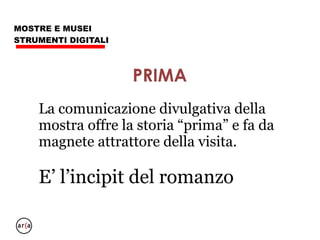 MOSTRE E MUSEI
STRUMENTI DIGITALI
L’incipit non racconta la storia, fa
nascere il desiderio di saperne di più.
(non fate mostre “virtuali”, non fate web site
“completi”)
Per ogni storia si possono realizzare
molti digraph “incipit” dal sapore
diverso
INCIPIT
 
