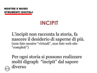 MOSTRE E MUSEI
STRUMENTI DIGITALI
Condividere gli incipit della mostra con un
Piano Editoriale da congegnare assai prima che
la Mostra sia inaugurata, con ogni tipo di
“scusa”:
- allestimento
- personaggi
- immagini
- problematiche
- altro
- sempre in digitale, evitare carta.
INCIPIT
 