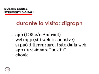 MOSTRE E MUSEI
STRUMENTI DIGITALI
- dopo, il visitatore vuole portare via
qualcosa di valore: puntate su un aspetto
e offrite approfondimento e link;
- non dite tutto di tutto, potrebbero aver
voglia di tornare;
- fate di tutto per avere una mail
dopo: un approfondimento di carattere
 
