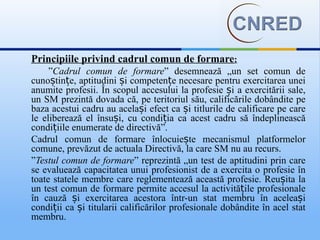 Principiile privind cadrul comun de formare:
     ”Cadrul comun de formare” desemnează „un set comun de
cunoștințe, aptitudini și competențe necesare pentru exercitarea unei
anumite profesii. În scopul accesului la profesie și a exercitării sale,
un SM prezintă dovada că, pe teritoriul său, calificările dobândite pe
baza acestui cadru au același efect ca și titlurile de calificare pe care
le eliberează el însuși, cu condiția ca acest cadru să îndeplinească
condițiile enumerate de directivă”.
Cadrul comun de formare înlocuiește mecanismul platformelor
comune, prevăzut de actuala Directivă, la care SM nu au recurs.
”Testul comun de formare” reprezintă „un test de aptitudini prin care
se evaluează capacitatea unui profesionist de a exercita o profesie în
toate statele membre care reglementează această profesie. Reușita la
un test comun de formare permite accesul la activitățile profesionale
în cauză și exercitarea acestora într-un stat membru în aceleași
condiții ca și titularii calificărilor profesionale dobândite în acel stat
membru.
 