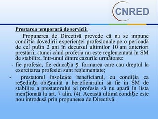 Prestarea temporară de servicii:
        Propunerea de Directivă prevede că nu se impune
    condiția dovedirii experienței profesionale pe o perioadă
    de cel puțin 2 ani în decursul ultimilor 10 ani anteriori
    prestării, atunci când profesia nu este reglementată în SM
    de stabilire, într-unul dintre cazurile următoare:
  - fie profesia, fie educația și formarea care dau dreptul la
    exercitarea profesiei sunt reglementate;
-      prestatorul însoțește beneficiarul, cu condiția ca
    reședința obișnuită a beneficiarului să fie în SM de
    stabilire a prestatorului și profesia să nu apară în lista
    menționată la art. 7 alin. (4). Această ultimă condiție este
    nou introdusă prin propunerea de Directivă.
 