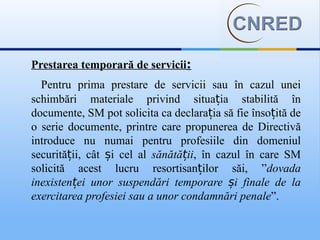 Prestarea temporară de servicii:
  Pentru prima prestare de servicii sau în cazul unei
schimbări materiale privind situația stabilită în
documente, SM pot solicita ca declarația să fie însoțită de
o serie documente, printre care propunerea de Directivă
introduce nu numai pentru profesiile din domeniul
securității, cât și cel al sănătății, în cazul în care SM
solicită acest lucru resortisanților săi, ”dovada
inexistenței unor suspendări temporare și finale de la
exercitarea profesiei sau a unor condamnări penale”.
 