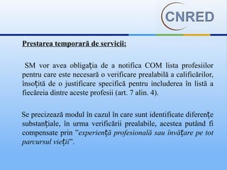 Prestarea temporară de servicii:

 SM vor avea obligația de a notifica COM lista profesiilor
pentru care este necesară o verificare prealabilă a calificărilor,
însoțită de o justificare specifică pentru includerea în listă a
fiecăreia dintre aceste profesii (art. 7 alin. 4).

Se precizează modul în cazul în care sunt identificate diferențe
substanțiale, în urma verificării prealabile, acestea putând fi
compensate prin ”experiență profesională sau învățare pe tot
parcursul vieții”.
 