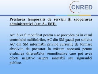 Prestarea temporară de servicii și cooperarea
administrativă (art. 8 - IMI):

Art. 8 va fi modificat pentru a se prevedea că în cazul
controlului calificărilor, AC din SM gazdă pot solicita
AC din SM informații privind cursurile de formare
absolvite de prestator în măsura necesară pentru
evaluarea diferențelor semnificative care pot avea
efecte negative asupra sănătății sau siguranței
publice.
 