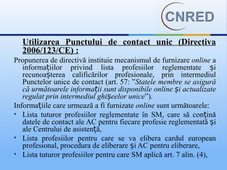 Utilizarea Punctului de contact unic (Directiva
  2006/123/CE) :
Propunerea de directivă instituie mecanismul de furnizare online a
   informațiilor privind lista profesiilor reglementate și
   recunoașterea calificărilor profesionale, prin intermediul
   Punctelor unice de contact (art. 57: ”Statele membre se asigură
   că următoarele informații sunt disponibile online și actualizate
   regulat prin intermediul ghișeelor unice”).
Informațiile care urmează a fi furnizate online sunt următoarele:
 Lista tuturor profesiilor reglementate în SM, care să conțină
   datele de contact ale AC pentru fiecare profesie reglementată și
   ale Centrului de asistență,
 Lista profesiilor pentru care se va elibera cardul european
   profesional, procedura de eliberare și AC pentru eliberare,
 Lista tuturor profesiilor pentru care SM aplică art. 7 alin. (4),
 