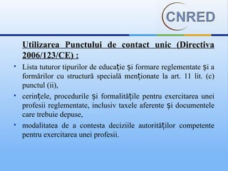 Utilizarea Punctului de contact unic (Directiva
    2006/123/CE) :
   Lista tuturor tipurilor de educație și formare reglementate și a
    formărilor cu structură specială menționate la art. 11 lit. (c)
    punctul (ii),
   cerințele, procedurile și formalitățile pentru exercitarea unei
    profesii reglementate, inclusiv taxele aferente și documentele
    care trebuie depuse,
   modalitatea de a contesta deciziile autorităților competente
    pentru exercitarea unei profesii.
 