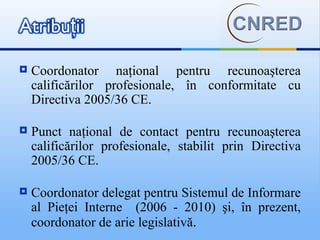    Coordonator naţional pentru recunoaşterea
    calificărilor profesionale, în conformitate cu
    Directiva 2005/36 CE.

   Punct naţional de contact pentru recunoaşterea
    calificărilor profesionale, stabilit prin Directiva
    2005/36 CE.

   Coordonator delegat pentru Sistemul de Informare
    al Pieţei Interne (2006 - 2010) şi, în prezent,
    coordonator de arie legislativă.
 