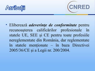    Eliberează adeverinţe de conformitate pentru
    recunoaşterea calificărilor profesionale în
    statele UE, SEE şi CE pentru toate profesiile
    nereglementate din România, dar reglementate
    în statele menţionate – în baza Directivei
    2005/36/CE şi a Legii nr. 200/2004.
 