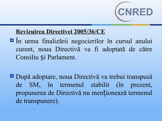 Revizuirea Directivei 2005/36/CE
   În urma finalizării negocierilor în cursul anului
    curent, noua Directivă va fi adoptată de către
    Consiliu și Parlament.

   După adoptare, noua Directivă va trebui transpusă
    de SM, în termenul stabilit (în prezent,
    propunerea de Directivă nu menționează termenul
    de transpunere).
 