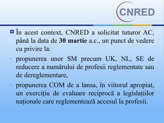    În acest context, CNRED a solicitat tuturor AC,
    până la data de 30 martie a.c., un punct de vedere
    cu privire la:
-   propunerea unor SM precum UK, NL, SE de
    reducere a numărului de profesii reglementate sau
    de dereglementare,
-   propunerea COM de a lansa, în viitorul apropiat,
    un exerciţiu de evaluare reciprocă a legislaţiilor
    naţionale care reglementează accesul la profesii.
 