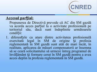 Accesul parțial:
  Propunerea de Directivă prevede că AC din SM gazdă
  va acorda acces parțial la o activitate profesională pe
  teritoriul său, dacă sunt îndeplinite următoarele
  condiții:
1. diferențele ca atare dintre activitatea profesională
  exercitată legal în SM de origine și profesia
  reglementată în SM gazdă sunt atât de mari încât, în
  realitate, aplicarea de măsuri compensatorii ar însemna
  să se ceară solicitantului să urmeze întreg programul de
  învățământ și formare cerut în SM gazdă pentru a avea
  acces deplin la profesia reglementată în SM gazdă.
 