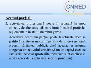Accesul parțial:
2. activitatea profesională poate fi separată în mod
  obiectiv de alte activități care intră în cadrul profesiei
  reglementate în statul membru gazdă.
  Acordarea accesului parțial poate fi refuzată dacă se
  justifică printr-un motiv imperativ de interes general,
  precum sănătatea publică, dacă aceasta ar asigura
  atingerea obiectivului urmărit și nu ar depăși ceea ce
  este strict necesar (profesiile medicale sunt excluse în
  mod expres de la aplicarea acestui principiu).
 