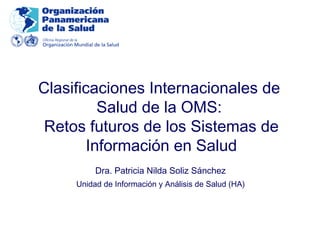 Clasificaciones Internacionales de
Salud de la OMS:
Retos futuros de los Sistemas de
Información en Salud
Dra. Patricia Nilda Soliz Sánchez
Unidad de Información y Análisis de Salud (HA)

 