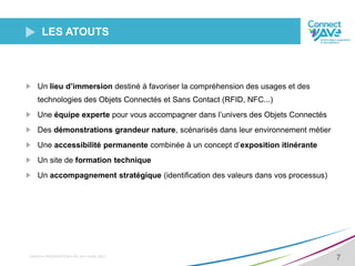 CNRFID • PRÉSENTATION • XX/ XX • AVRIL 2015
7
LES ATOUTS
Un lieu d’immersion destiné à favoriser la compréhension des usages et des
technologies des Objets Connectés et Sans Contact (RFID, NFC...)
Une équipe experte pour vous accompagner dans l’univers des Objets Connectés
Des démonstrations grandeur nature, scénarisés dans leur environnement métier
Une accessibilité permanente combinée à un concept d’exposition itinérante
Un site de formation technique
Un accompagnement stratégique (identification des valeurs dans vos processus)
 