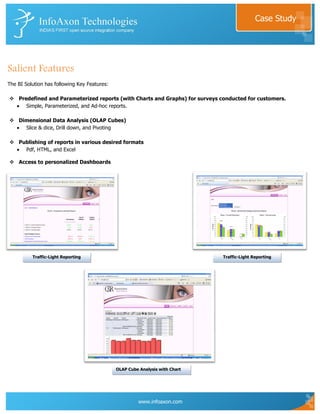 Case Study




Salient Features
The BI Solution has following Key Features:

 Predefined and Parameterized reports (with Charts and Graphs) for surveys conducted for customers.
     Simple, Parameterized, and Ad-hoc reports.

 Dimensional Data Analysis (OLAP Cubes)
    Slice & dice, Drill down, and Pivoting

 Publishing of reports in various desired formats
    Pdf, HTML, and Excel

 Access to personalized Dashboards




          Traffic-Light Reporting                                             Traffic-Light Reporting




                                              OLAP Cube Analysis with Chart




                                                        www.infoaxon.com
 