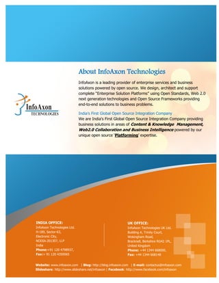 About InfoAxon Technologies
                             InfoAxon is a leading provider of enterprise services and business
                             solutions powered by open source. We design, architect and support
                             complete “Enterprise Solution Platforms” using Open Standards, Web 2.0
                             next generation technologies and Open Source Frameworks providing
                             end-to-end solutions to business problems.

                             India‟s First Global Open Source Integration Company
                             We are India's First Global Open Source Integration Company providing
                             business solutions in areas of Content & Knowledge Management,
                             Web2.0 Collaboration and Business Intelligence powered by our
                             unique open source „Platforming‟ expertise.




INDIA OFFICE:                                            UK OFFICE:
InfoAxon Technologies Ltd.                               InfoAxon Technologies UK Ltd.
H-189, Sector-63,                                        Building A, Trinity Court,
Electronic City,                                         Wokingham Road,
NODIA-201307, U.P                                        Bracknell, Berkshire RG42 1PL,
India                                                    United Kingdom
Phone:+91 120 4798937,                                   Phone: +44 1344 668000,
Fax:+ 91 120 4350065                                     Fax: +44 1344 668148


Website: www.infoaxon.com | Blog: http://blog.infoaxon.com | E-mail: contactus@infoaxon.com
Slideshare: http://www.slideshare.net/infoaxon | Facebook: http://www.facebook.com/infoaxon
 