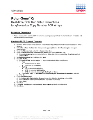 Technical Note

Rotor-Gene® Q
Real-Time PCR Run Setup Instructions
for qBiomarker Copy Number PCR Arrays
Before the Experiment
 Please make sure the real-time PCR instrument is working properly. Refer to the manufacturer’s Installation and
Maintenance manual if needed.

Creation of PCR Protocol Template
1)

Open the Rotor-Gene Q Series Software 2.0 on the desktop of the computer that is connected to the RotorGene Q.
2) Select File  New. The New Run dialog box will appear (Note: the New Run dialog box may open
automatically).
3) Under the Advanced tab, select Two Step and click New.
4) Under the Welcome to the Advanced Run Wizard! tab, select Rotor-Disc 100.
a) Ensure locking ring has been attached to the Rotor-Disc 100, check Locking Ring Attached box,
and click Next.
5) Set Reaction Volume (µL) to 20 and click Next.
6) Click Edit Profile.
a) In the Edit Profile window (Figure 1), adjust parameters to reflect the following:

Hold

Hold Temperature: 95°C

Hold Time: 10 mins 0 secs

Cycling

This cycle repeats 40 time(s)

95°C, 10 seconds, Not Acquiring

60°C, 30 seconds, Acquiring to Cycling A on Green

Click Insert after…  New Melt. Ensure Optimize gain before melt on all tubes is checked.
b) Click Ok.
7) Click Gain Optimisation.
a) In the Auto-Gain Optimisation Setup window, click Optimise Acquiring and click Ok.
b) Ensure Perform Optimisation Before 1st Acquistion is checked.
c) Click Close.
8) Click Next.
9) Click Save Template and enter CopyNum_Rotor_Gene_Q as the template name.
10) Click Save.

Page 1 of 4

QIAGEN GmbH  QIAGEN Str. 1  40724 Hilden  Germany  Commercial Register Düsseldorf (HRB 45822)
Managing Directors: Peer M. Schatz, Roland Sackers, Bernd Uder, Dr. Joachim Schorr, Douglas Liu

 