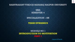 RASHTRASANT TUKDOJI MAHARAJ NAGPUR UNIVERSITY
MBA
SEMESTER: 4
SPECIALIZATION – HR
TEAM DYNAMICS
MODULE NO 1
INTRODUCTION TO MOTIVATION
PART 2
- Jayanti R Pande
 