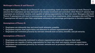 McGregor's Theory X and TheoryY
Douglas McGregor's Theory X and Theory Y are two contrasting views of human behavior at work.Theory X
assumes that employees are lazy and need to be closely monitored and controlled, while Theory Y assumes that
employees are motivated, creative, and capable of taking responsibility for their own work. Managers who hold
Theory X assumptions will tend to micromanage and control their employees, while managers who hold Theory
Y assumptions will tend to give their employees autonomy and encourage participation in decision-making.
Assumptions of Theory X:
• Employees are inherently lazy and avoid work whenever possible.
• Employees require close supervision and direction to achieve organizational goals.
• Employees are motivated primarily by extrinsic rewards such as salary, benefits, and job security.
Assumptions of TheoryY:
• Employees are inherently motivated to achieve organizational goals and improve their work.
• Employees are capable of taking responsibility for their own work and require minimal supervision.
• Employees are motivated primarily by intrinsic rewards such as personal fulfillment, recognition, and
achievement.
 