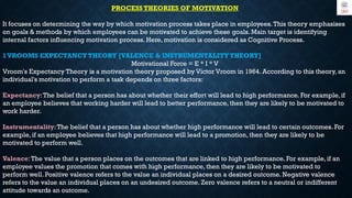 PROCESS THEORIES OF MOTIVATION
It focuses on determining the way by which motivation process takes place in employees.This theory emphasises
on goals & methods by which employees can be motivated to achieve these goals. Main target is identifying
internal factors influencing motivation process. Here, motivation is considered as Cognitive Process.
1VROOMS EXPECTANCY THEORY [VALENCE & INSTRUMENTALITY THEORY]
Motivational Force = E * I * V
Vroom's Expectancy Theory is a motivation theory proposed by Victor Vroom in 1964. According to this theory, an
individual's motivation to perform a task depends on three factors:
Expectancy:The belief that a person has about whether their effort will lead to high performance. For example, if
an employee believes that working harder will lead to better performance, then they are likely to be motivated to
work harder.
Instrumentality:The belief that a person has about whether high performance will lead to certain outcomes. For
example, if an employee believes that high performance will lead to a promotion, then they are likely to be
motivated to perform well.
Valence:The value that a person places on the outcomes that are linked to high performance. For example, if an
employee values the promotion that comes with high performance, then they are likely to be motivated to
perform well. Positive valence refers to the value an individual places on a desired outcome. Negative valence
refers to the value an individual places on an undesired outcome. Zero valence refers to a neutral or indifferent
attitude towards an outcome.
 