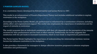 2 PORTER-LAWLER MODEL
It is a motivation theory developed by Edward Lawler and Lyman Porter in 1967.
This model is an enhancement of Vroom's Expectancy Theory and includes additional variables to explain
motivation in the workplace.
According to the Porter-Lawler Model, job performance is influenced by a combination of factors, including
ability, effort, and organizational support.The model also emphasizes the importance of satisfaction and the
impact of rewards on motivation.
The model proposes that an individual's satisfaction with their job depends on the perception of the rewards
received for their performance and the level of effort exerted. Additionally, the model suggests that
satisfaction with the job leads to increased motivation, which in turn leads to improved job performance.
The Porter-Lawler Model highlights the importance of understanding the relationships between various
factors that influence motivation in the workplace.
It also provides a framework for managers to design effective incentive programs to enhance employee
motivation and performance.
 