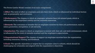 The Porter-Lawler Model consists of six main components:
1.Effort:The level of effort an employee puts into their work, which is influenced by individual factors
such as personality and motivation.
2.Performance: The degree to which an employee achieves their job-related goals, which is
influenced by the employee's ability and the available resources.
3.Rewards:The outcomes or benefits that an employee receives for their job performance, such as
salary, promotion, recognition, or job security.
4.Satisfaction:The extent to which an employee is content with their job and work environment, which
is influenced by the level of rewards received and the employee's expectations.
5.Organizational Support:The degree of support an employee receives from the organization,
including resources, training, and feedback.
6.Goals:The specific objectives or targets that an employee aims to achieve, which should be
challenging but attainable and aligned with the organization's objectives.
 