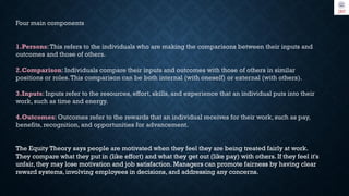 Four main components
1.Persons:This refers to the individuals who are making the comparisons between their inputs and
outcomes and those of others.
2.Comparison: Individuals compare their inputs and outcomes with those of others in similar
positions or roles.This comparison can be both internal (with oneself) or external (with others).
3.Inputs: Inputs refer to the resources, effort, skills, and experience that an individual puts into their
work, such as time and energy.
4.Outcomes: Outcomes refer to the rewards that an individual receives for their work, such as pay,
benefits, recognition, and opportunities for advancement.
The Equity Theory says people are motivated when they feel they are being treated fairly at work.
They compare what they put in (like effort) and what they get out (like pay) with others. If they feel it's
unfair, they may lose motivation and job satisfaction. Managers can promote fairness by having clear
reward systems, involving employees in decisions, and addressing any concerns.
 