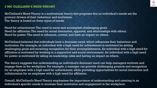 2 MC CLELLAND’S NEED THEORY
McClelland's Need Theory is a motivational theory that proposes that an individual's needs are the
primary drivers of their behaviour and motivation.
The theory is based on three types of needs:
Need for achievement:The need to excel and accomplish challenging goals.
Need for affiliation:The need for social interaction, approval, and relationships with others.
Need for power:The need to influence, control, and have an impact on others.
McClelland believed that individuals have a dominant need, which influences their behaviour and
motivation. For example, an individual with a high need for achievement is motivated by setting
challenging goals and receiving recognition for their accomplishments. An individual with a high need for
affiliation is motivated by working in a supportive and social environment. An individual with a high need
for power is motivated by taking on leadership roles and having an impact on others.
The theory suggests that understanding an individual's dominant need can help managers motivate and
engage them in the workplace. For example, a manager can provide challenging projects and recognition
for an employee with a high need for achievement, while providing opportunities for social interaction and
collaboration for an employee with a high need for affiliation.
Overall, McClelland's Need Theory emphasizes the importance of understanding and catering to an
individual's specific needs to increase their motivation and engagement in the workplace.
 