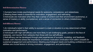 Self-Determination Theory:
1.Humans have innate psychological needs for autonomy, competence, and relatedness.
2.Meeting these needs is essential for motivation, engagement, and well-being.
3.Individuals are motivated when they feel a sense of control over their environment (autonomy), a
sense of mastery or ability (competence), and a sense of connection to others (relatedness).
Self-Efficacy Theory:
1.An individual's belief in their ability to succeed in a task or situation is a key determinant of their
motivation and performance.
2.Individuals with high self-efficacy are more likely to set challenging goals, persist in the face of
obstacles, and recover from setbacks than those with low self-efficacy.
3.Self-efficacy can be developed through past experiences of success, modeling, and feedback.
Overall, both theories stress the importance of intrinsic motivation (motivation from within oneself) for
sustained engagement and performance. Meeting psychological needs and building confidence in one's
abilities are crucial factors in driving motivation, engagement, and performance.
 