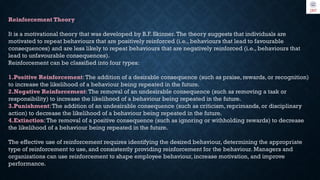 Reinforcement Theory
It is a motivational theory that was developed by B.F. Skinner.The theory suggests that individuals are
motivated to repeat behaviours that are positively reinforced (i.e., behaviours that lead to favourable
consequences) and are less likely to repeat behaviours that are negatively reinforced (i.e., behaviours that
lead to unfavourable consequences).
Reinforcement can be classified into four types:
1.Positive Reinforcement:The addition of a desirable consequence (such as praise, rewards, or recognition)
to increase the likelihood of a behaviour being repeated in the future.
2.Negative Reinforcement: The removal of an undesirable consequence (such as removing a task or
responsibility) to increase the likelihood of a behaviour being repeated in the future.
3.Punishment:The addition of an undesirable consequence (such as criticism, reprimands, or disciplinary
action) to decrease the likelihood of a behaviour being repeated in the future.
4.Extinction:The removal of a positive consequence (such as ignoring or withholding rewards) to decrease
the likelihood of a behaviour being repeated in the future.
The effective use of reinforcement requires identifying the desired behaviour, determining the appropriate
type of reinforcement to use, and consistently providing reinforcement for the behaviour. Managers and
organizations can use reinforcement to shape employee behaviour, increase motivation, and improve
performance.
 