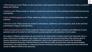 1 Physiological needs:These are the most basic needs required for survival, such as food, water, air, shelter,
sleep, and clothing.
2 Safety needs:These needs are related to protection and security, such as physical safety, financial security,
and stability.
3 Love and belonging needs:These needs are related to social relationships, such as friendship, love, and
intimacy.
4 Esteem needs:These needs are related to self-esteem, confidence, and recognition, such as the need for
achievement, respect, and reputation.
5 Self-actualization needs:These needs are related to personal growth, creativity, and fulfillment of one's
potential, such as the need for self-fulfilment, personal growth, and realization of one's goals.
According to Maslow, individuals are motivated by the lowest level of unmet need in the hierarchy. Once a
lower level need is satisfied, the next higher need becomes the focus of motivation.The ultimate goal of
human motivation is to achieve self-actualization, which is the highest level of need in the hierarchy.
Overall, Maslow's Hierarchy of Needs Theory is still relevant today and has been used by psychologists,
researchers, and organizations to understand human motivation and design programs that meet individuals'
needs at different levels of the hierarchy.
 