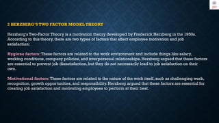 2 HERZBERG’S TWO FACTOR MODEL THEORY
Herzberg's Two-Factor Theory is a motivation theory developed by Frederick Herzberg in the 1950s.
According to this theory, there are two types of factors that affect employee motivation and job
satisfaction:
Hygiene factors:These factors are related to the work environment and include things like salary,
working conditions, company policies, and interpersonal relationships. Herzberg argued that these factors
are essential to prevent job dissatisfaction, but they do not necessarily lead to job satisfaction on their
own.
Motivational factors:These factors are related to the nature of the work itself, such as challenging work,
recognition, growth opportunities, and responsibility. Herzberg argued that these factors are essential for
creating job satisfaction and motivating employees to perform at their best.
 