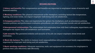HYGINE FACTORS
1.Salary and benefits: Fair compensation and benefits are important to employees' sense of security and
financial stability.
2.Working conditions:The physical environment of the workplace, including factors like temperature,
lighting, and noise levels, can impact employee well-being and job satisfaction.
3.Company policies:The rules and regulations that govern the workplace, such as attendance policies,
vacation policies, and performance evaluation procedures, can affect employee morale and job satisfaction.
4.Interpersonal relationships:The relationships that employees have with their colleagues, supervisors, and
managers can impact their job satisfaction and motivation.
5.Job security:The perceived stability and security of the job can impact employee stress levels and
motivation.
6.Work-life balance:The ability to balance work responsibilities with personal and family responsibilities is
important for employee well-being and job satisfaction.
7.Basic working conditions: Adequate resources, tools, and equipment are necessary for employees to
perform their jobs effectively and efficiently.
 