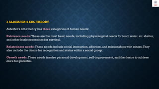 3 ALDERFER’S ERG THEORY
Alderfer's ERG theory has three categories of human needs:
Existence needs:These are the most basic needs, including physiological needs for food, water, air, shelter,
and other basic necessities for survival.
Relatedness needs:These needs include social interaction, affection, and relationships with others.They
also include the desire for recognition and status within a social group.
Growth needs:These needs involve personal development, self-improvement, and the desire to achieve
one's full potential.
 