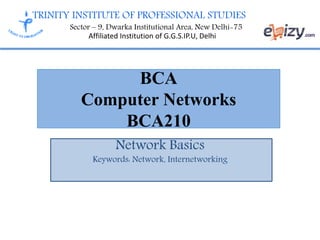 TRINITY INSTITUTE OF PROFESSIONAL STUDIES
Sector – 9, Dwarka Institutional Area, New Delhi-75
Affiliated Institution of G.G.S.IP.U, Delhi
BCA
Computer Networks
BCA210
Network Basics
Keywords: Network, Internetworking
 