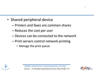 TRINITY INSTITUTE OF PROFESSIONAL STUDIES
Sector – 9, Dwarka Institutional Area, New Delhi-75
• Shared peripheral device
– Printers and faxes are common shares
– Reduces the cost per user
– Devices can be connected to the network
– Print servers control network printing
• Manage the print queue
4
 
