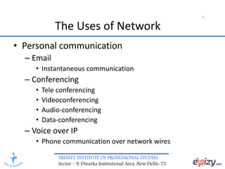 TRINITY INSTITUTE OF PROFESSIONAL STUDIES
Sector – 9, Dwarka Institutional Area, New Delhi-75
6
• Personal communication
– Email
• Instantaneous communication
– Conferencing
• Tele conferencing
• Videoconferencing
• Audio-conferencing
• Data-conferencing
– Voice over IP
• Phone communication over network wires
The Uses of Network
 